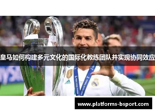 皇马如何构建多元文化的国际化教练团队并实现协同效应