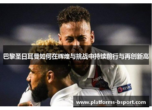 巴黎圣日耳曼如何在辉煌与挑战中持续前行与再创新高