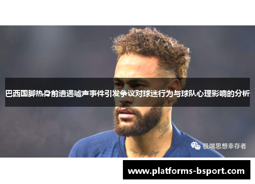 巴西国脚热身前遭遇嘘声事件引发争议对球迷行为与球队心理影响的分析