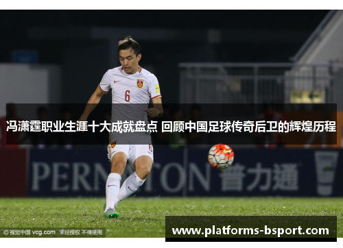 冯潇霆职业生涯十大成就盘点 回顾中国足球传奇后卫的辉煌历程