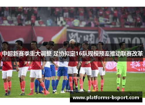 中超新赛季重大调整 足协拟定16队规模预案推动联赛改革