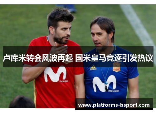 卢库米转会风波再起 国米皇马竞逐引发热议