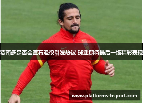 费南多是否会宣布退役引发热议 球迷期待最后一场精彩表现