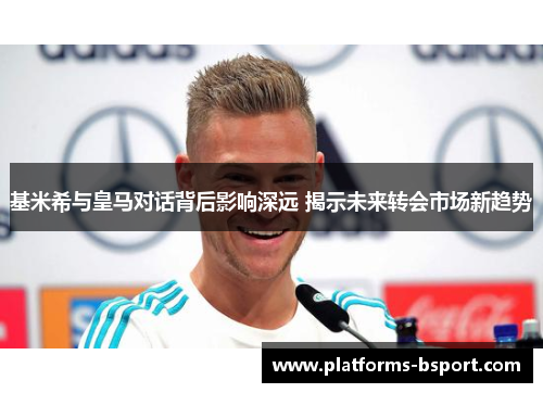 基米希与皇马对话背后影响深远 揭示未来转会市场新趋势