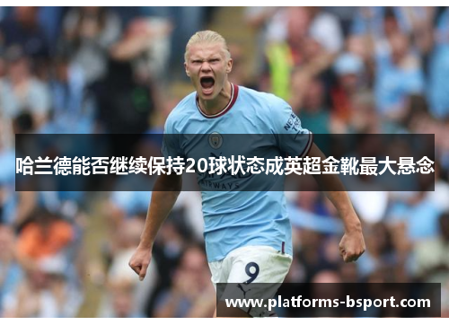 哈兰德能否继续保持20球状态成英超金靴最大悬念