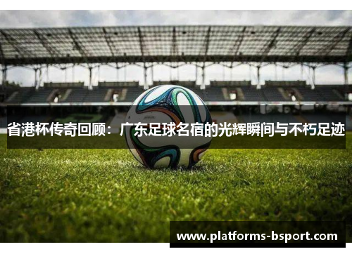 省港杯传奇回顾：广东足球名宿的光辉瞬间与不朽足迹