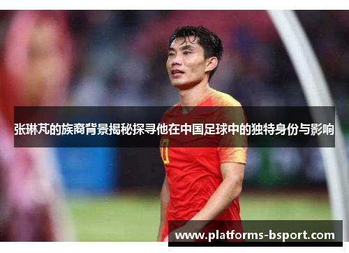 张琳芃的族裔背景揭秘探寻他在中国足球中的独特身份与影响