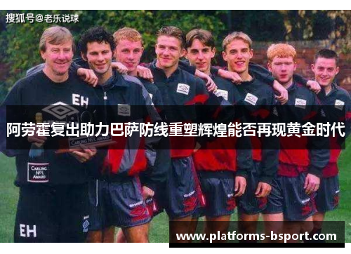 阿劳霍复出助力巴萨防线重塑辉煌能否再现黄金时代