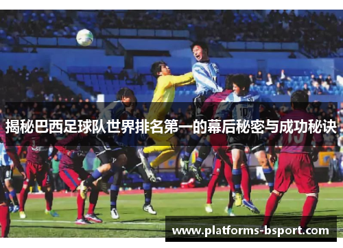 揭秘巴西足球队世界排名第一的幕后秘密与成功秘诀