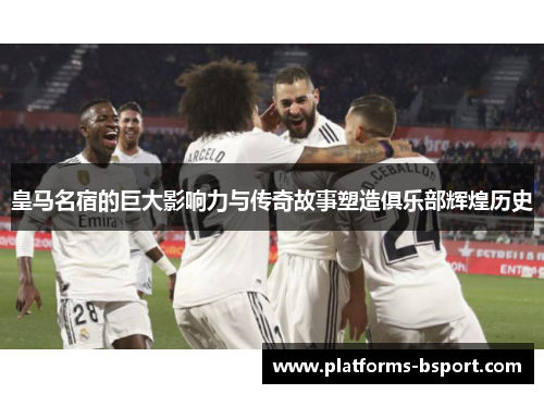 皇马名宿的巨大影响力与传奇故事塑造俱乐部辉煌历史