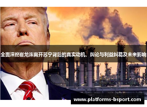 全面深挖崔龙洙离开苏宁背后的真实动机、舆论与利益纠葛及未来影响