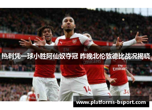 热刺凭一球小胜阿仙奴夺冠 昨晚北伦敦德比战况揭晓