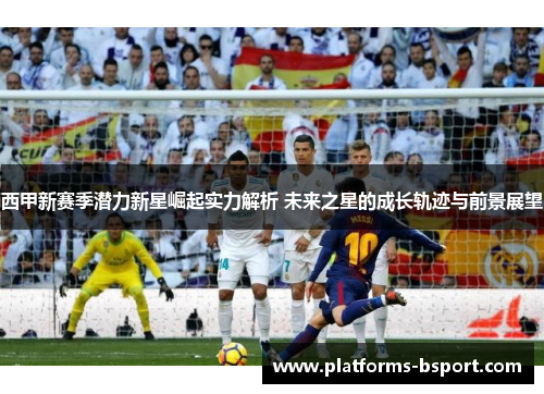 西甲新赛季潜力新星崛起实力解析 未来之星的成长轨迹与前景展望 西甲新赛季潜力新星崛起实力解析 未来之星的成长轨迹与前景展望