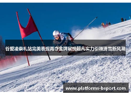 谷爱凌崇礼站完美表现再夺金牌展现超凡实力引领滑雪新风潮 谷爱凌崇礼站完美表现再夺金牌展现超凡实力引领滑雪新风潮