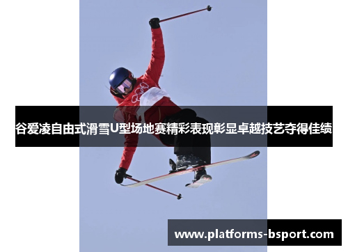 谷爱凌自由式滑雪U型场地赛精彩表现彰显卓越技艺夺得佳绩 谷爱凌自由式滑雪U型场地赛精彩表现彰显卓越技艺夺得佳绩