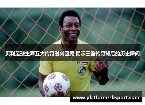 贝利足球生涯五大传奇时刻回顾 揭示王者传奇背后的历史瞬间 贝利足球生涯五大传奇时刻回顾 揭示王者传奇背后的历史瞬间