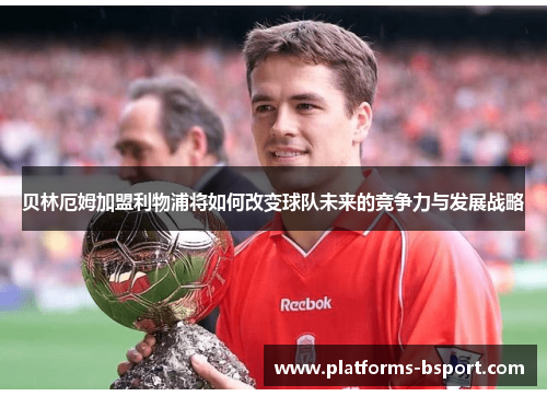 贝林厄姆加盟利物浦将如何改变球队未来的竞争力与发展战略 贝林厄姆加盟利物浦将如何改变球队未来的竞争力与发展战略