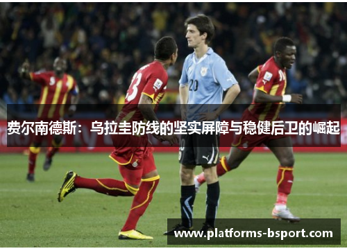 费尔南德斯:乌拉圭防线的坚实屏障与稳健后卫的崛起 费尔南德斯:乌拉圭防线的坚实屏障与稳健后卫的崛起