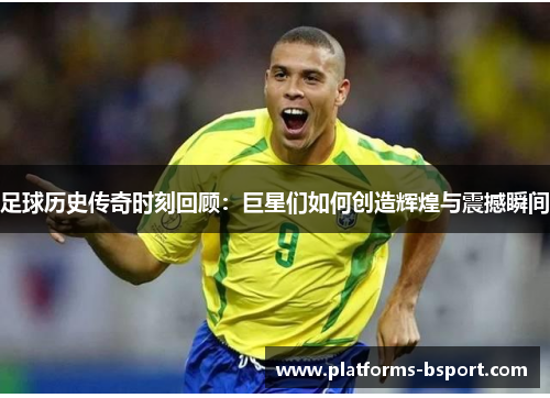 足球历史传奇时刻回顾：巨星们如何创造辉煌与震撼瞬间