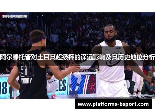 阿尔滕托普对土耳其超级杯的深远影响及其历史地位分析 阿尔滕托普对土耳其超级杯的深远影响及其历史地位分析