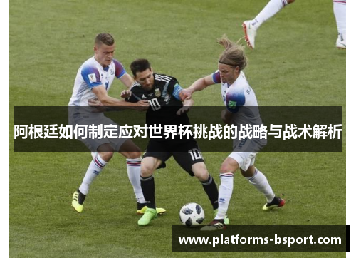 阿根廷如何制定应对世界杯挑战的战略与战术解析 阿根廷如何制定应对世界杯挑战的战略与战术解析