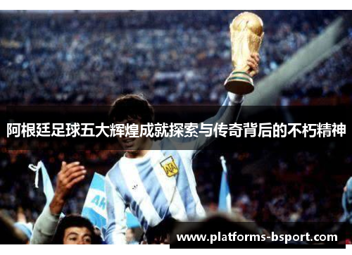 阿根廷足球五大辉煌成就探索与传奇背后的不朽精神 阿根廷足球五大辉煌成就探索与传奇背后的不朽精神