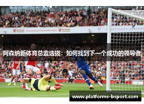 阿森纳新体育总监选拔:如何找到下一个成功的领导者 阿森纳新体育总监选拔:如何找到下一个成功的领导者