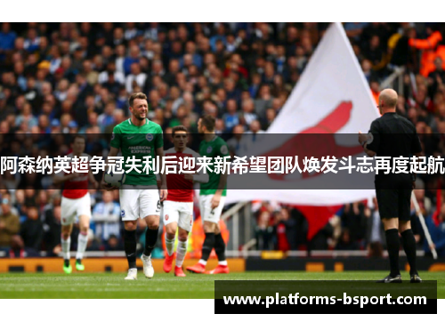 阿森纳英超争冠失利后迎来新希望团队焕发斗志再度起航