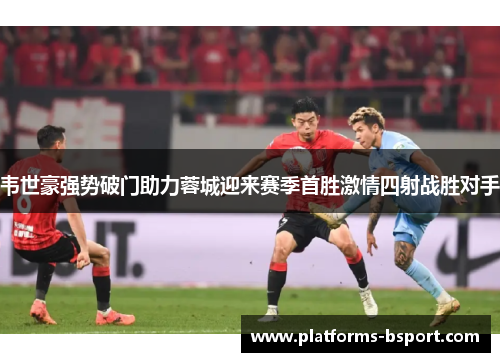 韦世豪强势破门助力蓉城迎来赛季首胜激情四射战胜对手 韦世豪强势破门助力蓉城迎来赛季首胜激情四射战胜对手