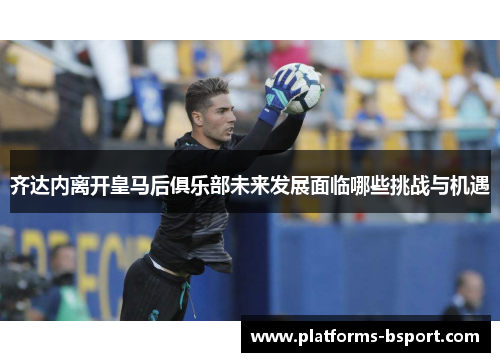 齐达内离开皇马后俱乐部未来发展面临哪些挑战与机遇 齐达内离开皇马后俱乐部未来发展面临哪些挑战与机遇