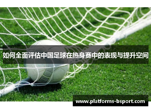 如何全面评估中国足球在热身赛中的表现与提升空间 如何全面评估中国足球在热身赛中的表现与提升空间
